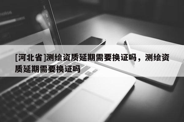 [河北省]測(cè)繪資質(zhì)延期需要換證嗎，測(cè)繪資質(zhì)延期需要換證嗎