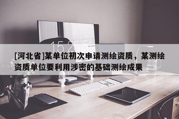 [河北省]某單位初次申請(qǐng)測(cè)繪資質(zhì)，某測(cè)繪資質(zhì)單位要利用涉密的基礎(chǔ)測(cè)繪成果