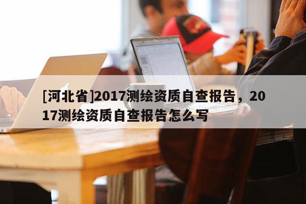 [河北省]2017測(cè)繪資質(zhì)自查報(bào)告，2017測(cè)繪資質(zhì)自查報(bào)告怎么寫