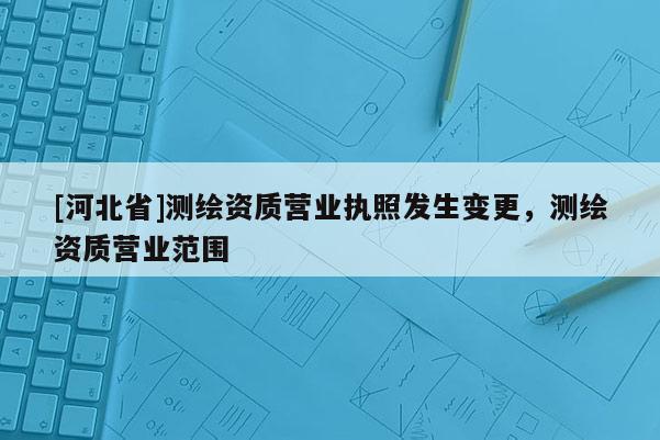 [河北省]測(cè)繪資質(zhì)營(yíng)業(yè)執(zhí)照發(fā)生變更，測(cè)繪資質(zhì)營(yíng)業(yè)范圍