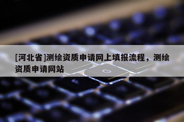 [河北省]測繪資質(zhì)申請網(wǎng)上填報流程，測繪資質(zhì)申請網(wǎng)站