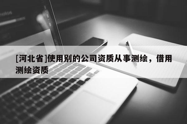 [河北省]使用別的公司資質(zhì)從事測(cè)繪，借用測(cè)繪資質(zhì)