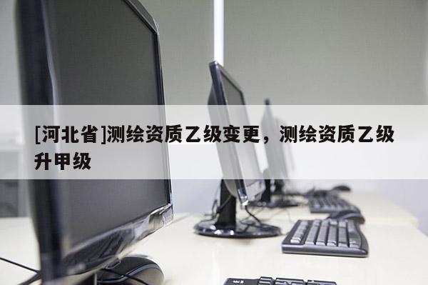 [河北省]測繪資質(zhì)乙級變更，測繪資質(zhì)乙級升甲級