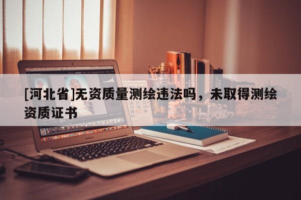 [河北省]無資質(zhì)量測繪違法嗎，未取得測繪資質(zhì)證書