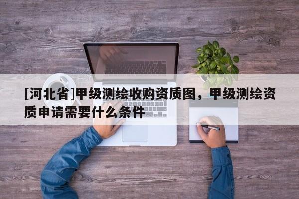 [河北省]甲級(jí)測(cè)繪收購(gòu)資質(zhì)圖，甲級(jí)測(cè)繪資質(zhì)申請(qǐng)需要什么條件