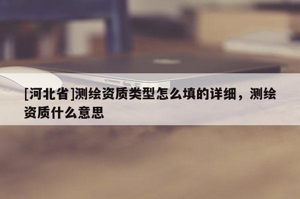 [河北省]測繪資質(zhì)類型怎么填的詳細(xì)，測繪資質(zhì)什么意思