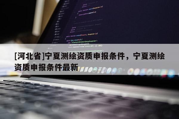[河北省]寧夏測繪資質(zhì)申報(bào)條件，寧夏測繪資質(zhì)申報(bào)條件最新