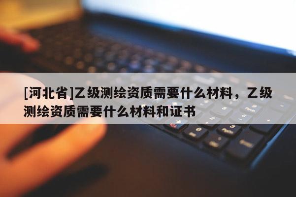 [河北省]乙級(jí)測(cè)繪資質(zhì)需要什么材料，乙級(jí)測(cè)繪資質(zhì)需要什么材料和證書