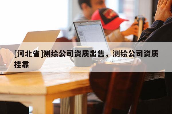 [河北省]測繪公司資質(zhì)出售，測繪公司資質(zhì)掛靠