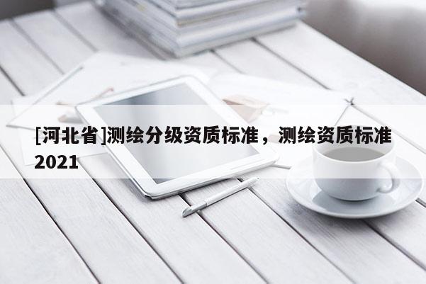 [河北省]測(cè)繪分級(jí)資質(zhì)標(biāo)準(zhǔn)，測(cè)繪資質(zhì)標(biāo)準(zhǔn)2021