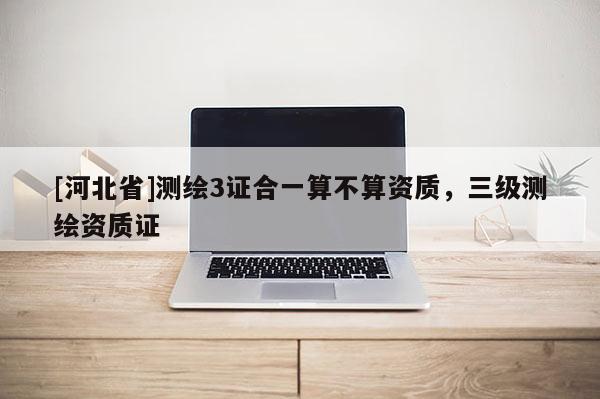 [河北省]測繪3證合一算不算資質，三級測繪資質證