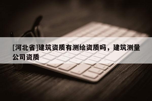 [河北省]建筑資質(zhì)有測繪資質(zhì)嗎，建筑測量公司資質(zhì)
