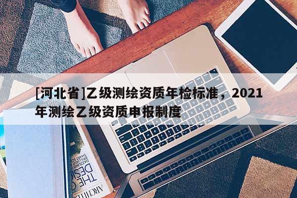 [河北省]乙級測繪資質(zhì)年檢標準，2021年測繪乙級資質(zhì)申報制度