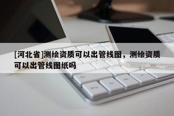 [河北省]測(cè)繪資質(zhì)可以出管線(xiàn)圖，測(cè)繪資質(zhì)可以出管線(xiàn)圖紙嗎