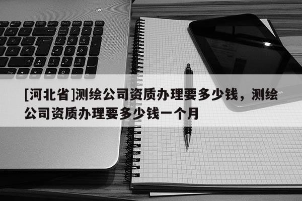 [河北省]測繪公司資質(zhì)辦理要多少錢，測繪公司資質(zhì)辦理要多少錢一個(gè)月