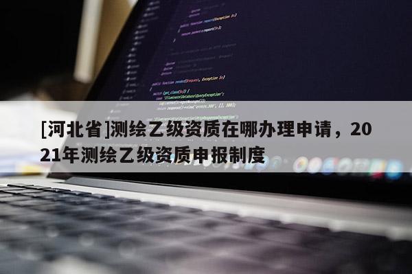 [河北省]測繪乙級資質(zhì)在哪辦理申請，2021年測繪乙級資質(zhì)申報制度