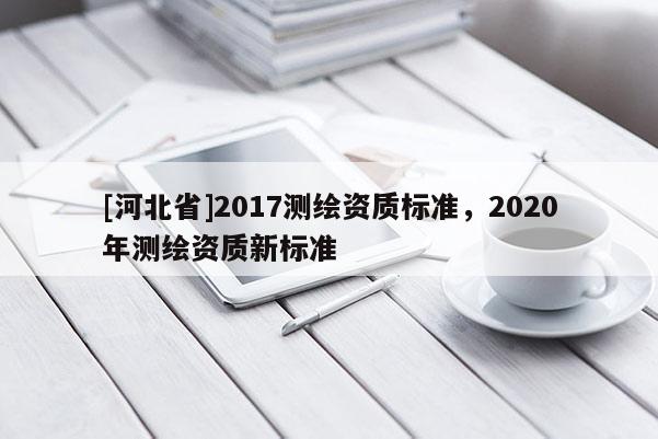 [河北省]2017測繪資質(zhì)標(biāo)準(zhǔn)，2020年測繪資質(zhì)新標(biāo)準(zhǔn)