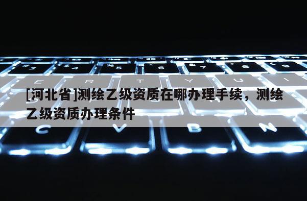 [河北省]測繪乙級資質(zhì)在哪辦理手續(xù)，測繪乙級資質(zhì)辦理條件
