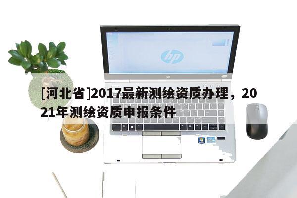 [河北省]2017最新測繪資質(zhì)辦理，2021年測繪資質(zhì)申報條件