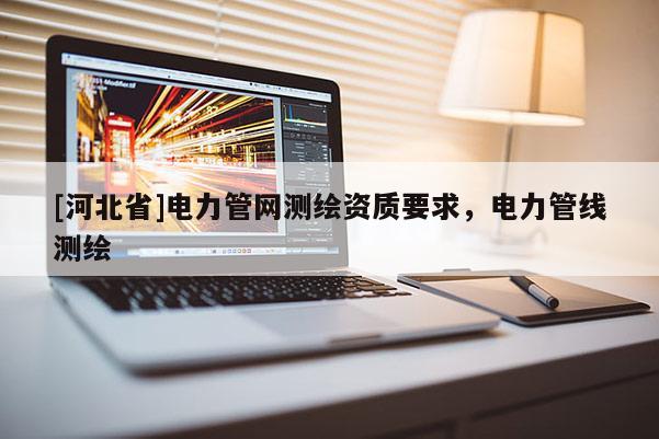 [河北省]電力管網(wǎng)測繪資質(zhì)要求，電力管線測繪