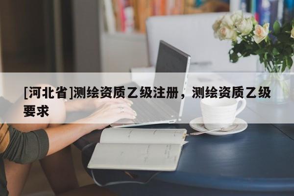 [河北省]測繪資質(zhì)乙級注冊，測繪資質(zhì)乙級要求