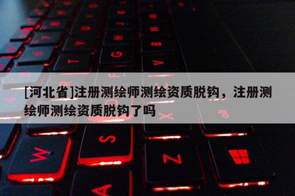 [河北省]注冊測繪師測繪資質(zhì)脫鉤，注冊測繪師測繪資質(zhì)脫鉤了嗎