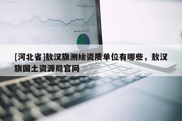 [河北省]敖漢旗測繪資質(zhì)單位有哪些，敖漢旗國土資源局官網(wǎng)