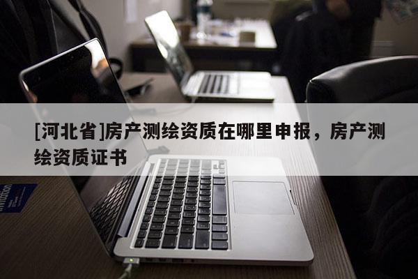 [河北省]房產(chǎn)測(cè)繪資質(zhì)在哪里申報(bào)，房產(chǎn)測(cè)繪資質(zhì)證書