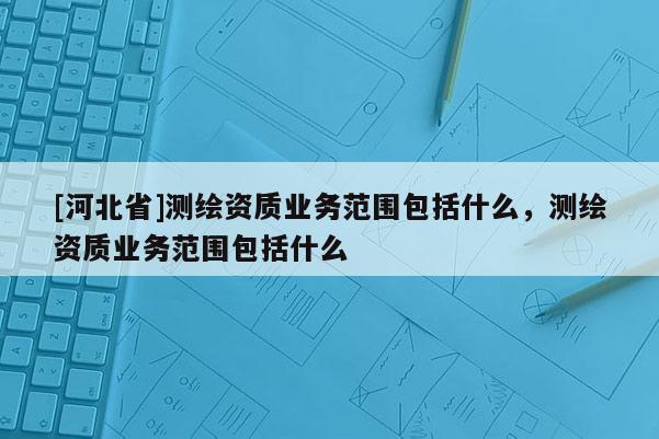 [河北省]測繪資質業(yè)務范圍包括什么，測繪資質業(yè)務范圍包括什么