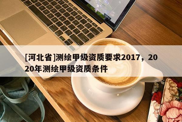[河北省]測(cè)繪甲級(jí)資質(zhì)要求2017，2020年測(cè)繪甲級(jí)資質(zhì)條件