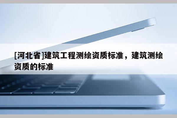 [河北省]建筑工程測(cè)繪資質(zhì)標(biāo)準(zhǔn)，建筑測(cè)繪資質(zhì)的標(biāo)準(zhǔn)