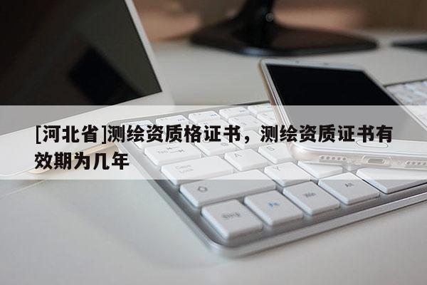 [河北省]測(cè)繪資質(zhì)格證書，測(cè)繪資質(zhì)證書有效期為幾年