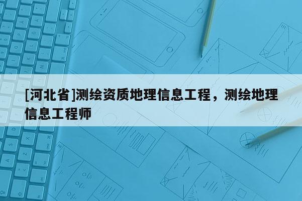 [河北省]測(cè)繪資質(zhì)地理信息工程，測(cè)繪地理信息工程師