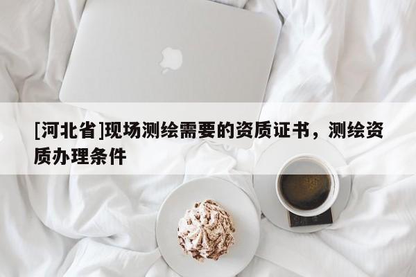 [河北省]現(xiàn)場測繪需要的資質(zhì)證書，測繪資質(zhì)辦理條件