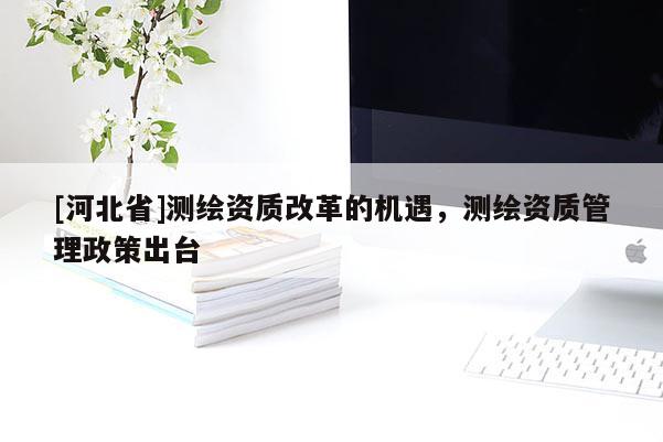 [河北省]測(cè)繪資質(zhì)改革的機(jī)遇，測(cè)繪資質(zhì)管理政策出臺(tái)