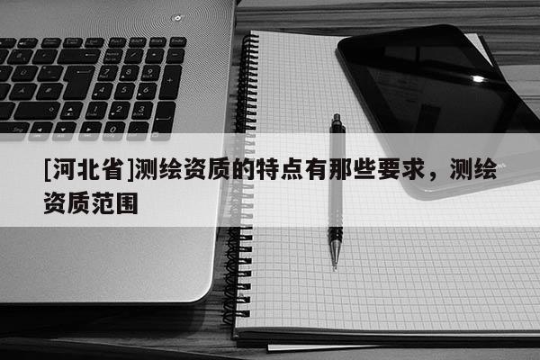 [河北省]測繪資質(zhì)的特點(diǎn)有那些要求，測繪資質(zhì)范圍