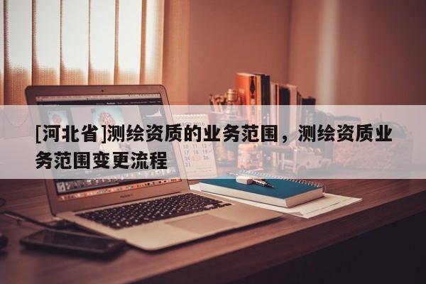 [河北省]測繪資質(zhì)的業(yè)務(wù)范圍，測繪資質(zhì)業(yè)務(wù)范圍變更流程