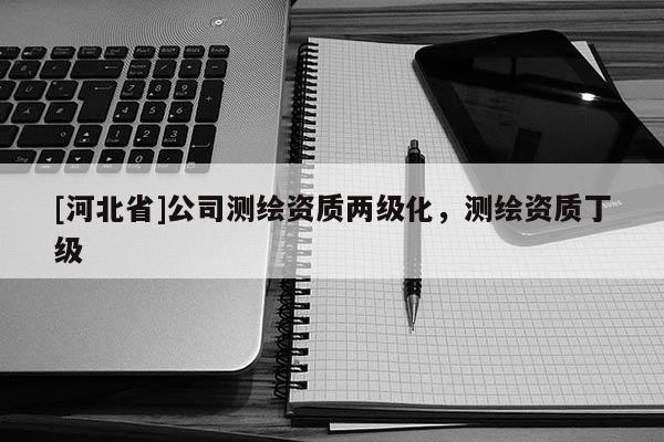 [河北省]公司測繪資質(zhì)兩級化，測繪資質(zhì)丁級