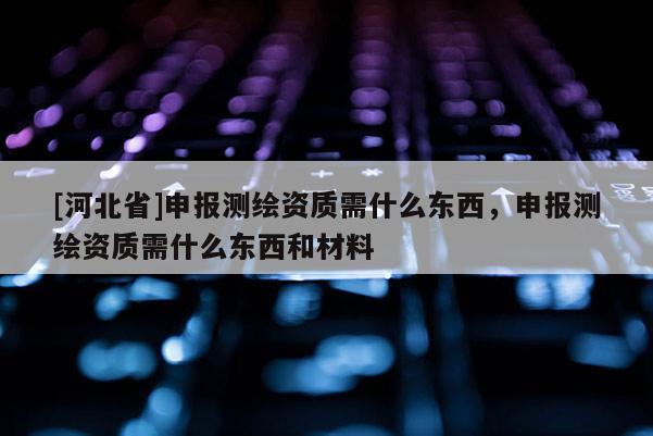 [河北省]申報測繪資質(zhì)需什么東西，申報測繪資質(zhì)需什么東西和材料