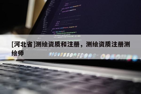 [河北省]測繪資質(zhì)和注冊，測繪資質(zhì)注冊測繪師