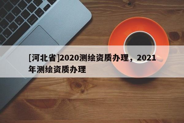 [河北省]2020測繪資質(zhì)辦理，2021年測繪資質(zhì)辦理