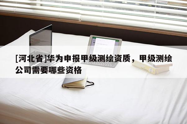 [河北省]華為申報(bào)甲級(jí)測(cè)繪資質(zhì)，甲級(jí)測(cè)繪公司需要哪些資格