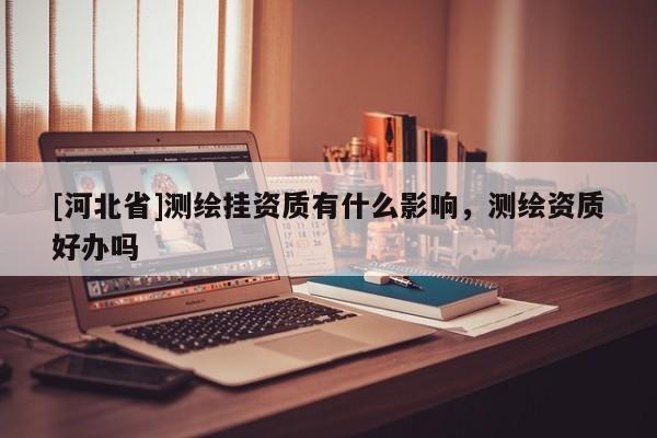 [河北省]測繪掛資質(zhì)有什么影響，測繪資質(zhì)好辦嗎