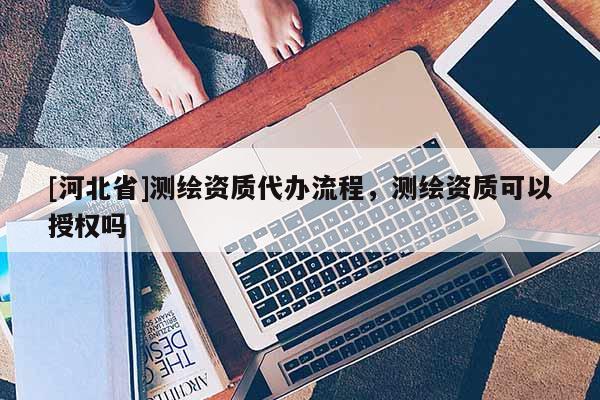 [河北省]測繪資質(zhì)代辦流程，測繪資質(zhì)可以授權(quán)嗎