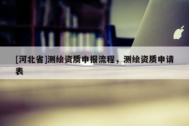 [河北省]測繪資質(zhì)申報流程，測繪資質(zhì)申請表