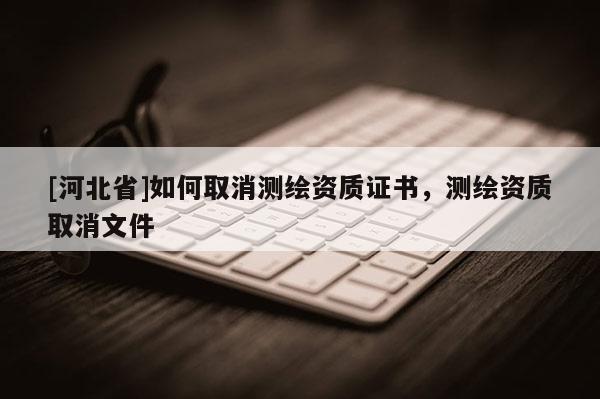 [河北省]如何取消測繪資質(zhì)證書，測繪資質(zhì)取消文件