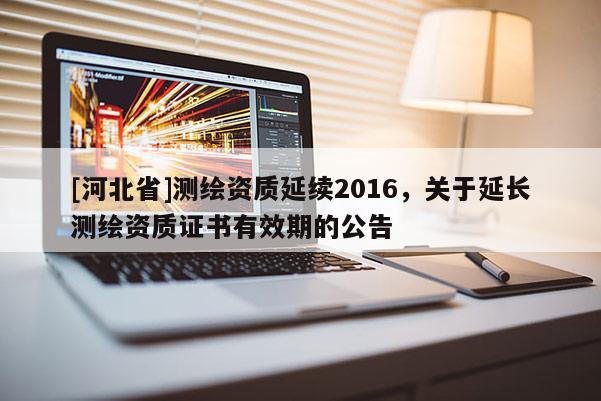 [河北省]測(cè)繪資質(zhì)延續(xù)2016，關(guān)于延長(zhǎng)測(cè)繪資質(zhì)證書有效期的公告