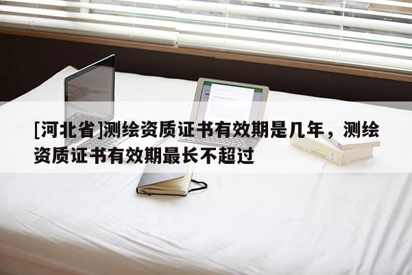[河北省]測繪資質(zhì)證書有效期是幾年，測繪資質(zhì)證書有效期最長不超過