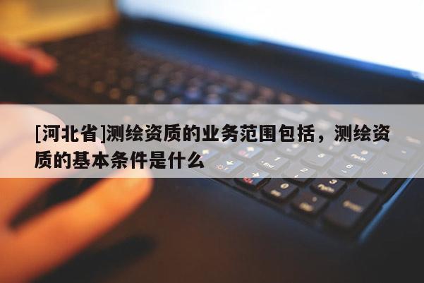 [河北省]測(cè)繪資質(zhì)的業(yè)務(wù)范圍包括，測(cè)繪資質(zhì)的基本條件是什么