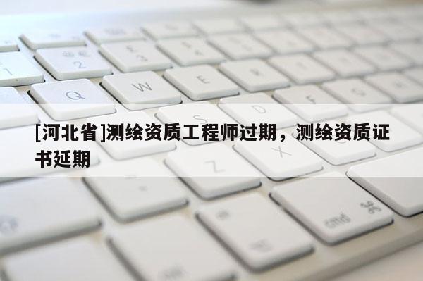 [河北省]測繪資質(zhì)工程師過期，測繪資質(zhì)證書延期